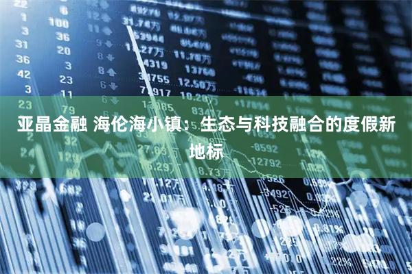 亚晶金融 海伦海小镇：生态与科技融合的度假新地标