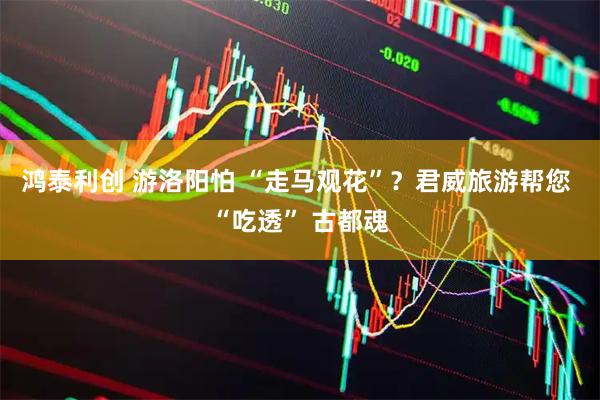 鸿泰利创 游洛阳怕 “走马观花”？君威旅游帮您 “吃透” 古都魂
