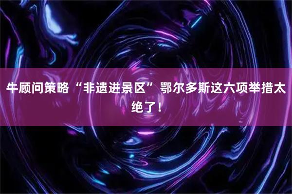 牛顾问策略 “非遗进景区” 鄂尔多斯这六项举措太绝了！
