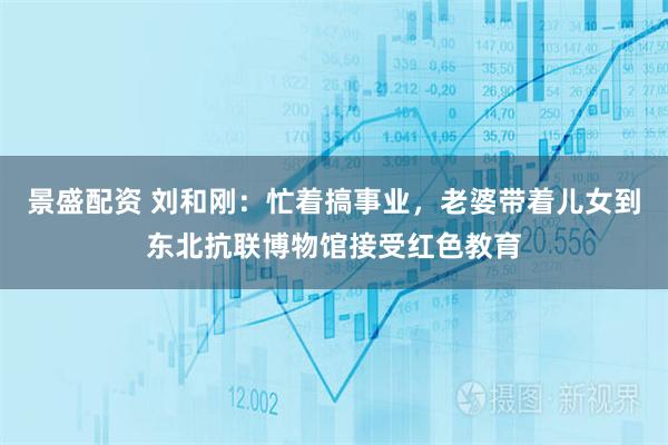 景盛配资 刘和刚：忙着搞事业，老婆带着儿女到东北抗联博物馆接受红色教育