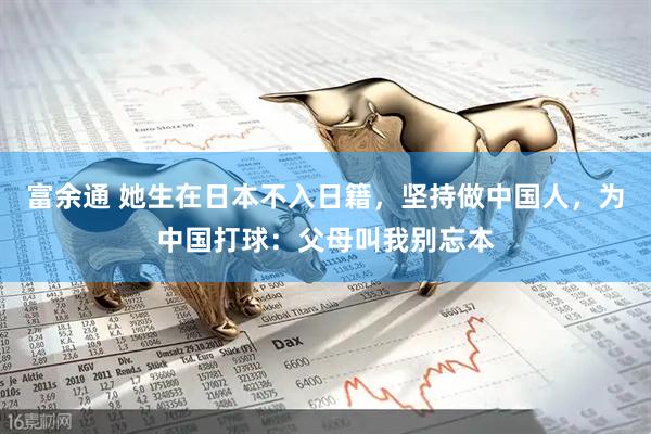 富余通 她生在日本不入日籍，坚持做中国人，为中国打球：父母叫我别忘本