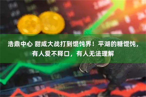 浩鼎中心 甜咸大战打到馄饨界！平湖的糖馄饨，有人爱不释口，有人无法理解