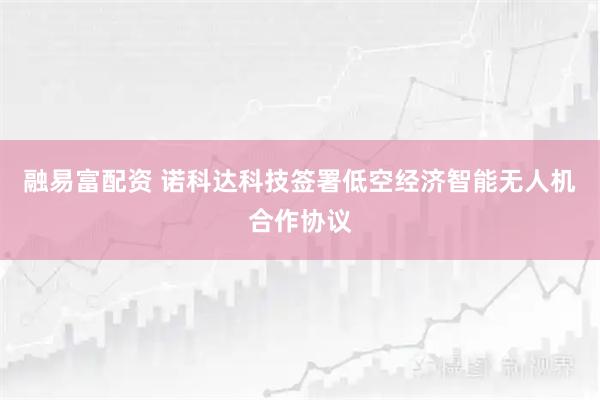 融易富配资 诺科达科技签署低空经济智能无人机合作协议