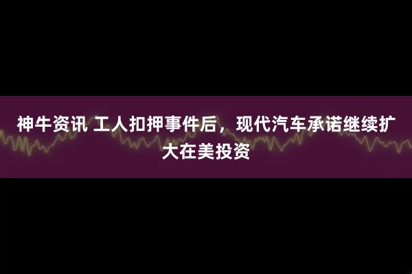 神牛资讯 工人扣押事件后，现代汽车承诺继续扩大在美投资
