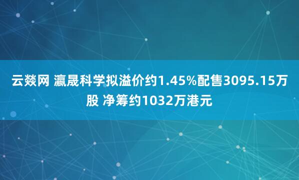 云燚网 瀛晟科学拟溢价约1.45%配售3095.15万股 净筹约1032万港元
