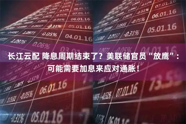 长江云配 降息周期结束了？美联储官员“放鹰”：可能需要加息来应对通胀！