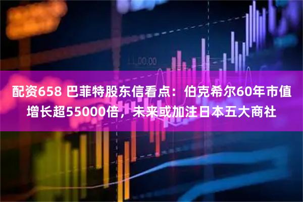配资658 巴菲特股东信看点：伯克希尔60年市值增长超55000倍，未来或加注日本五大商社