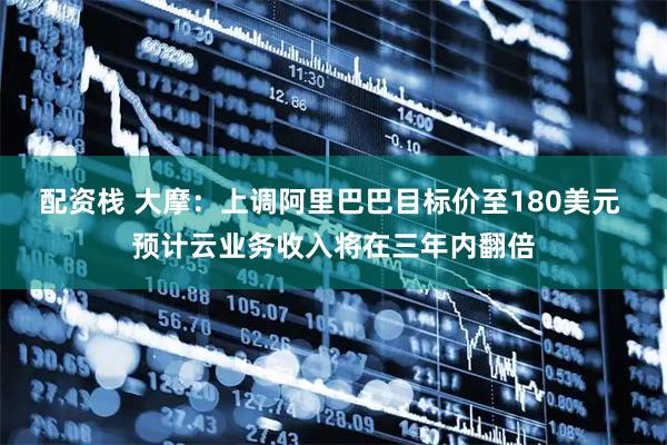 配资栈 大摩：上调阿里巴巴目标价至180美元 预计云业务收入将在三年内翻倍