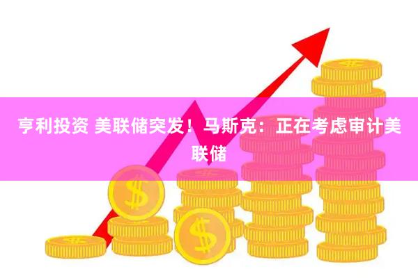 亨利投资 美联储突发！马斯克：正在考虑审计美联储