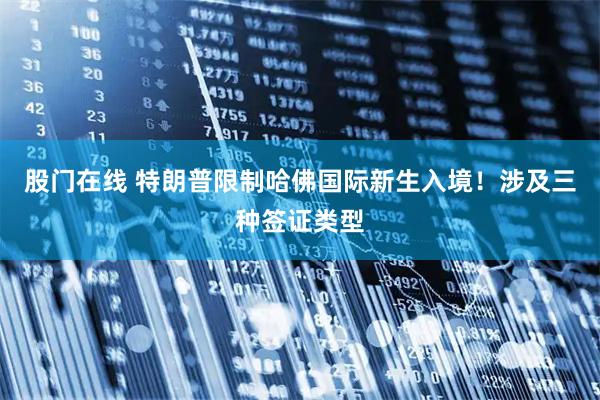 股门在线 特朗普限制哈佛国际新生入境！涉及三种签证类型