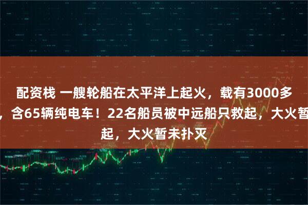 配资栈 一艘轮船在太平洋上起火，载有3000多辆汽车，含65辆纯电车！22名船员被中远船只救起，大火暂未扑灭