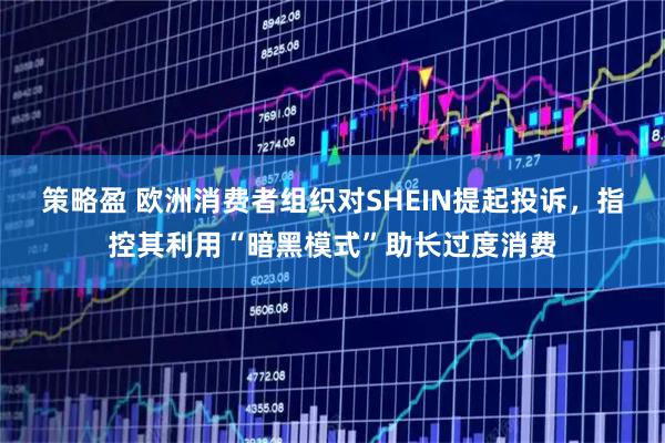 策略盈 欧洲消费者组织对SHEIN提起投诉，指控其利用“暗黑模式”助长过度消费