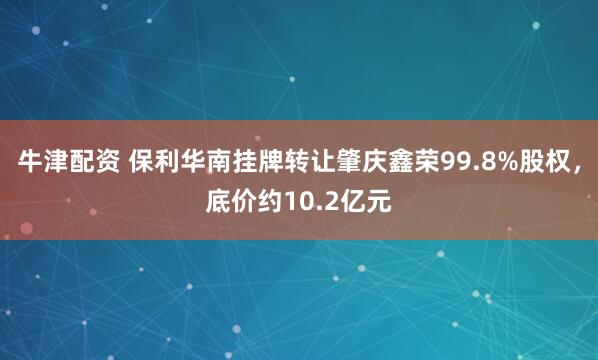 牛津配资 保利华南挂牌转让肇庆鑫荣99.8%股权，底价约10.2亿元