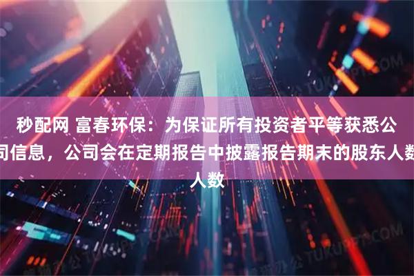 秒配网 富春环保：为保证所有投资者平等获悉公司信息，公司会在定期报告中披露报告期末的股东人数