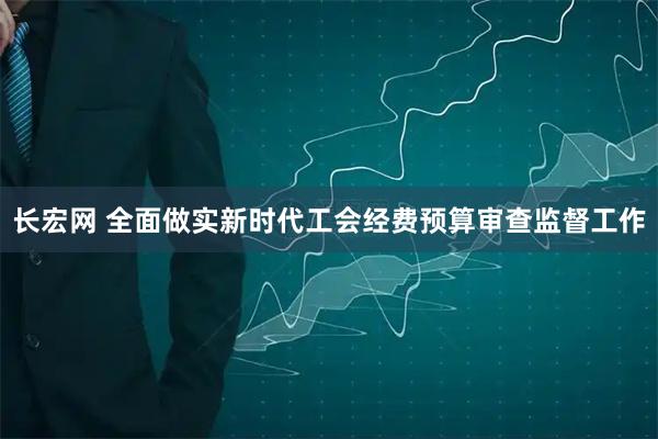 长宏网 全面做实新时代工会经费预算审查监督工作