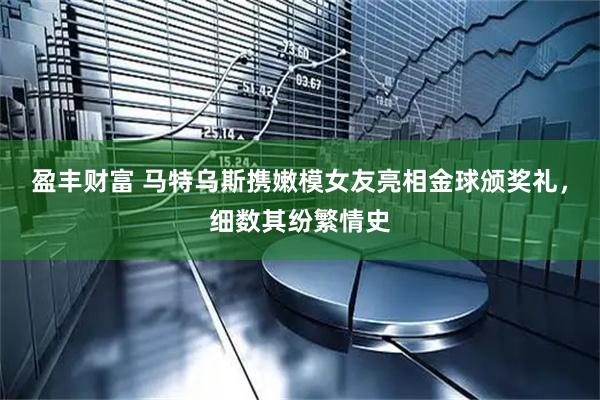 盈丰财富 马特乌斯携嫩模女友亮相金球颁奖礼，细数其纷繁情史