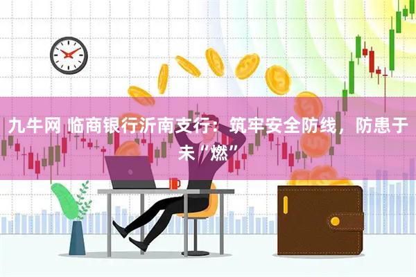 九牛网 临商银行沂南支行：筑牢安全防线，防患于未“燃”