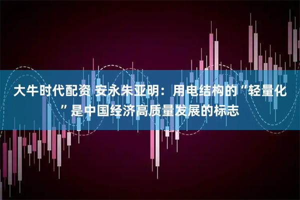 大牛时代配资 安永朱亚明：用电结构的“轻量化”是中国经济高质量发展的标志