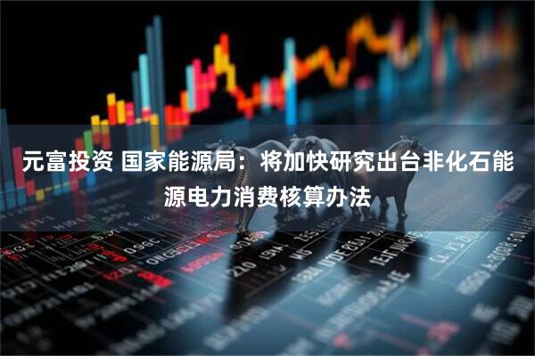 元富投资 国家能源局：将加快研究出台非化石能源电力消费核算办法