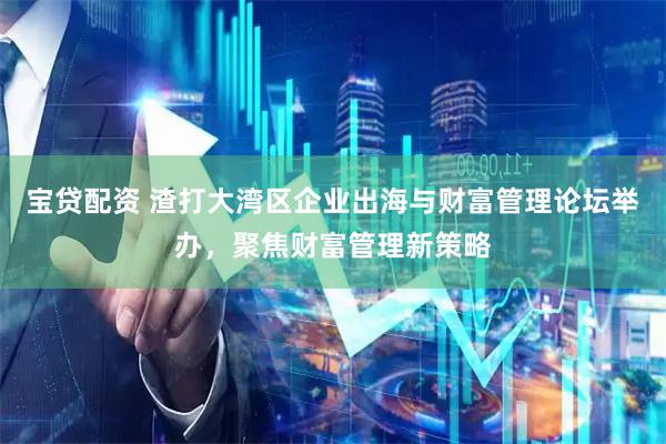 宝贷配资 渣打大湾区企业出海与财富管理论坛举办，聚焦财富管理新策略