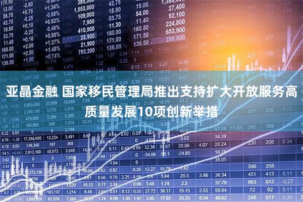 亚晶金融 国家移民管理局推出支持扩大开放服务高质量发展10项创新举措