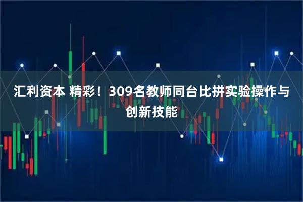 汇利资本 精彩！309名教师同台比拼实验操作与创新技能