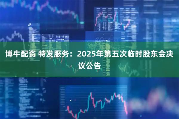 博牛配资 特发服务：2025年第五次临时股东会决议公告