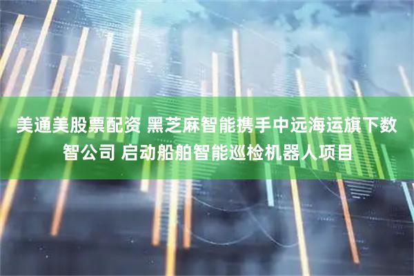 美通美股票配资 黑芝麻智能携手中远海运旗下数智公司 启动船舶智能巡检机器人项目