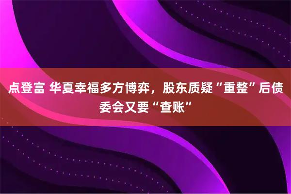 点登富 华夏幸福多方博弈，股东质疑“重整”后债委会又要“查账”