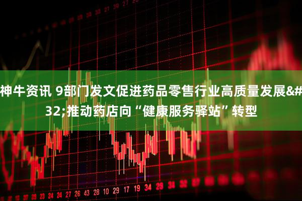 神牛资讯 9部门发文促进药品零售行业高质量发展 推动药店向“健康服务驿站”转型