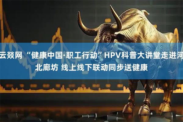 云燚网 “健康中国·职工行动”HPV科普大讲堂走进河北廊坊 线上线下联动同步送健康