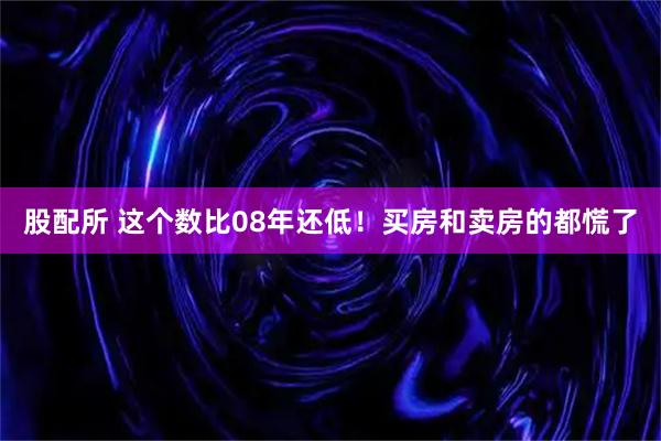 股配所 这个数比08年还低！买房和卖房的都慌了