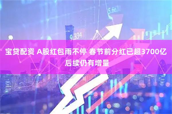 宝贷配资 A股红包雨不停 春节前分红已超3700亿 后续仍有增量