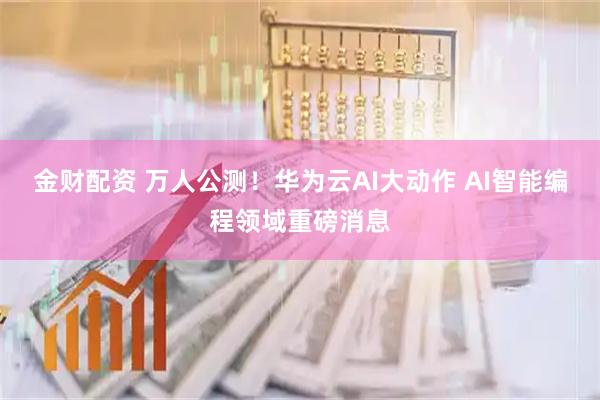金财配资 万人公测！华为云AI大动作 AI智能编程领域重磅消息
