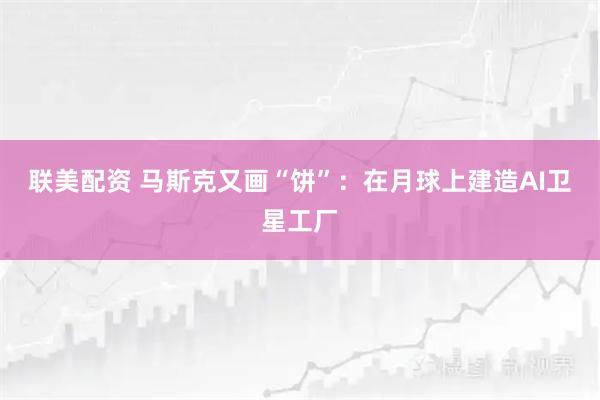 联美配资 马斯克又画“饼”：在月球上建造AI卫星工厂
