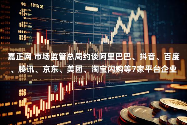 嘉正网 市场监管总局约谈阿里巴巴、抖音、百度、腾讯、京东、美团、淘宝闪购等7家平台企业