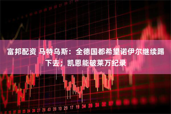 富邦配资 马特乌斯：全德国都希望诺伊尔继续踢下去；凯恩能破莱万纪录