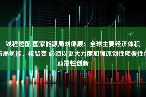 钱程速配 国家能源局刘德顺：全球主要经济体积极布局氢能、核聚变 必须以更大力度加强原创性颠覆性创新
