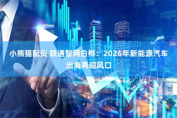 小熊猫配资 联通智网白桦：2026年新能源汽车出海再迎风口