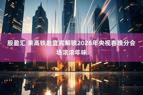 股盈汇 乘高铁赴宜宾解锁2026年央视春晚分会场浓浓年味