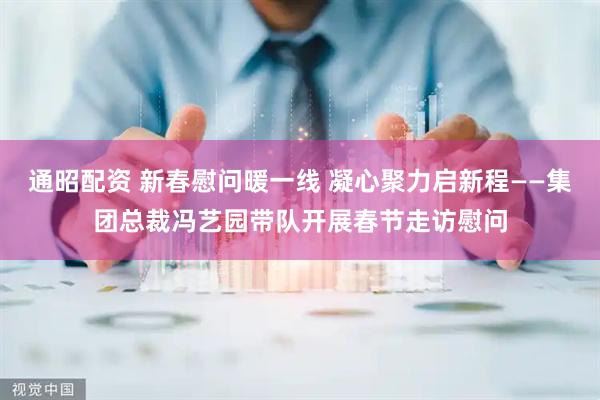通昭配资 新春慰问暖一线 凝心聚力启新程——集团总裁冯艺园带队开展春节走访慰问