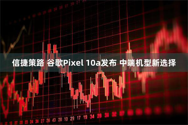 信捷策路 谷歌Pixel 10a发布 中端机型新选择