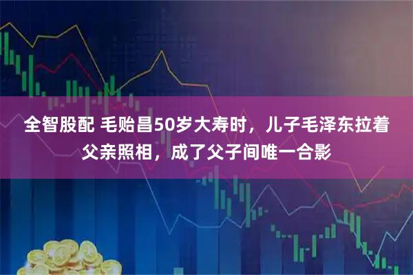 全智股配 毛贻昌50岁大寿时，儿子毛泽东拉着父亲照相，成了父子间唯一合影