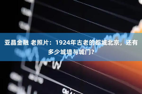 亚晶金融 老照片：1924年古老的都城北京，还有多少城墙与城门？