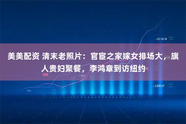 美美配资 清末老照片：官宦之家嫁女排场大，旗人贵妇聚餐，李鸿章到访纽约