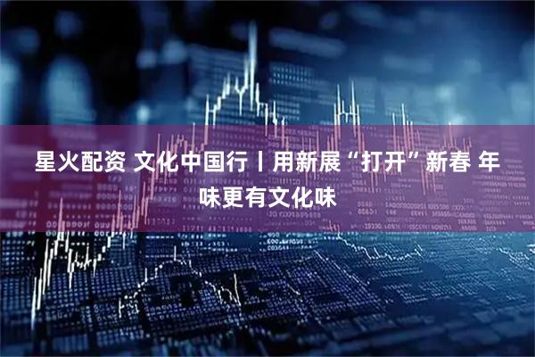 星火配资 文化中国行丨用新展“打开”新春 年味更有文化味