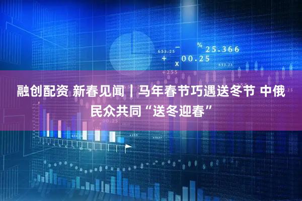 融创配资 新春见闻｜马年春节巧遇送冬节 中俄民众共同“送冬迎春”