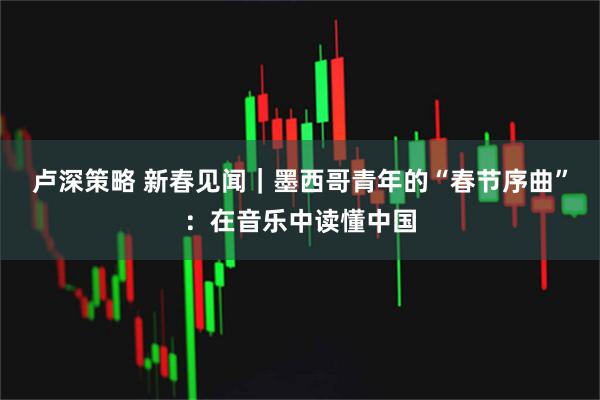 卢深策略 新春见闻｜墨西哥青年的“春节序曲”：在音乐中读懂中国