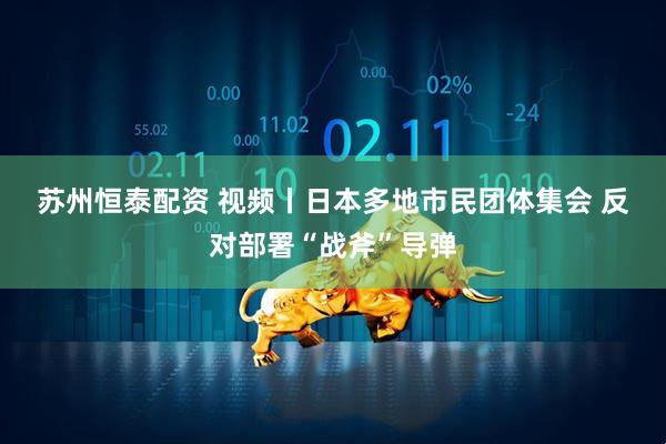 苏州恒泰配资 视频丨日本多地市民团体集会 反对部署“战斧”导弹