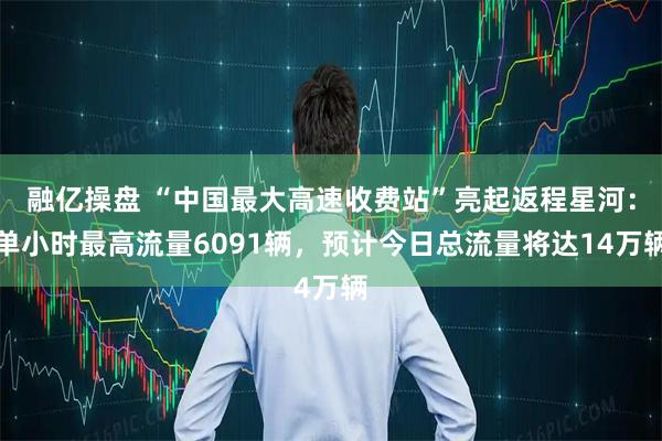 融亿操盘 “中国最大高速收费站”亮起返程星河：单小时最高流量6091辆，预计今日总流量将达14万辆